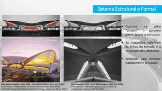  Cortinas de vidro
“anulam” o concreto
dando leveza a estrutura.
 As clarabóias salientam
as linhas do telhado e a
separação das abobódas.
 Serivindo para iluminar
naturalmente o espaço.
Vista externa panos de vidro, TWA – Trans World Airlines, Nova York (1962).
Disponível em: < http://static3.businessinsider.com/image/55b7ce2035-
1526/old%20drawing%20of%20twa%20terminal.jpg >. Acesso em 09 nov. 2015.
Sistema Estrutural e Formal
Vista claraboias, TWA – Trans World Airlines, Nova York (1962).
Disponível em: < http://www.peterbrandt.com/twa/18-
clockface.jpg >. Acesso em 09 nov. 2015.
 
