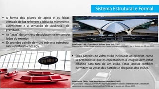 Estas paredes de vidro estão inclinadas ao exterior, como
se pretendesse que os espectadores a imaginassem estar
olhando para fora de um avião. Estas janelas também
permitem as vistas das partidas e chegadas dos aviões.
 A forma dos pilares de apoio e as faixas
verticais de luz reforçam a ideia do movimento
ascendente e a sensação de ausência de
gravidade.
 As “asas” de concreto desdobram-se em ambos
lados do exterior.
 Os grandes painéis de vidro sob essa estrutura
são suportados com aço.
Vista interna, TWA – Trans World Airlines, Nova York (1962).
Disponível em: < http://cdnassets.hw.net/c5/dd/b389df7e43508ecdcf898384df14/1239339137-
twaterminal-eerosaarnien-hero-tcm20-2172366.jpg >. Acesso em 09 nov. 2015.
Vista frontal, TWA – Trans World Airlines, Nova York (1962).
Disponível em: <http://www.phaidon.com/resource/seamus-murray-13.jpg >. Acesso em 09 nov. 2015.
Sistema Estrutural e Formal
 