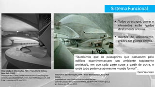  Todos os espaços, curvas e
elementos estão ligados
diretamente a forma.
 Balcões de atendimento,
grades dos guarda-corpos.
“Queríamos que os passageiros que passassem pelo
edifício experimentassem um ambiente totalmente
projetado, em que cada parte surge a partir de outra, e
onde tudo pertence ao mesmo mundo formal” .
Eero Saarinen
Sistema Funcional
Vista balcão de informações, TWA – Trans World Airlines,
Nova York (1962).
Disponível em: < http://www.herancacultural.com/blog/wp-
content/uploads/2013/03/tumblr_mijir3WRAs1rgyexso7_128
0.jpg >. Acesso em 09 nov. 2015.
Vista balcão de informações, TWA – Trans World Airlines, Nova York
(1962).
Disponível em: http://adbr001cdn.archdaily.net/wp-
content/uploads/2012/10/1350744450_1278041179_ounodesign1.jp
g >. Acesso em 09 nov. 2015.
 