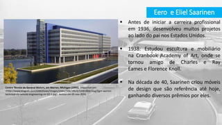  Antes de iniciar a carreira profissional
em 1936, desenvolveu muitos projetos
ao lado do pai nos Estados Unidos.
 1938: Estudou escultura e mobiliário
na Cranbook Academy of Art, onde se
tornou amigo de Charles e Ray
Eames e Florence Knoll.
 Na década de 40, Saarinen criou móveis
de design que são referência até hoje,
ganhando diversos prêmios por eles.
Eero e Eliel Saarinen
Centro Técnico da General Motors, em Warren, Michigan (1955). Disponível em:
<http://www.blogcdn.com/slideshows/images/slides/348/186/6/S3481866/slug/l/gm-warren-
technical-ctr-vehicle-engineering-ctr-02-1.jpg>. Acesso em 05 nov. 2015.
 