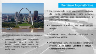 Premissas Arquitetônicas
 Foi reconhecido como integrante importante
do Estilo Internacional, com projetos
orgânicos, curvos, que transformaram a
paisagem americana.
 Considerado “futurista”, via além do seu
tempo.
 Interesse pelo sistema estrutural da
arquitetura gótica.
 Predominava uma mentalidade construtiva
próxima a de Nervi, Candela e Tange –
Expressionismo Estrutural.
Gateway Arch, em St. Louis, Missouri (1947). Disponível em:
<https://c1.staticflickr.com/9/8690/17275578342_4109c2af85_b.jpg>. Acesso em
05 nov. 2015.
 Construído como um monumento
à expansão para o oeste dos
Estados Unidos. Peça central do
Jefferson National Expansion Memorial
em St. Louis.
 