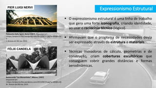 Expressionismo Estrutural
 O expressionismo estrutural é uma linha de trabalho
que gera uma forte iconografia, criando identidade,
ao usar o raciocínio técnico (lógico).
 Afirmavam que o programa de necessidades devia
ser expressado através da estrutura e materiais.
 Técnicas inovadoras de cálculo, geometrias e de
construção, criam coberturas escultóricas que
conseguem cobrir grandes distâncias e formas
aerodinâmicas.
Palazzetto Dello Sport, Roma (1957). Disponível em:
<https://arqteoria.files.wordpress.com/2013/09/12.jpg?w=600&h=32
2
>. Acesso em 06 nov. 2015.
PIER LUIGI NERVI
Restaurante “Los Manantiales”, México, (1957)
Disponível em:
<https://arqteoria.files.wordpress.com/2013/09/19.jpg?w=600&h=43
8>. Acesso em 06 nov. 2015.
FÉLIX CANDELA
 