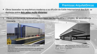 Premissas Arquitetônicas
 Obras baseadas na arquitetura moderna e na difusão do Estilo Internacional dos EUA, se
deslocou entre dois pólos muito distantes:
1. Obras estritamente racionalistas com base nas formas retas e simples, de ascendência
miesiana.
Laboratórios Bell (1949). Disponível em: <https://s-media-cache-
ak0.pinimg.com/736x/f2/68/bf/f268bfc517dc783b41956d6922a134
6e.jpg>. Acesso em 05 nov. 2015.
Centro Técnico da General Motors, em Warren, Michigan (1955).
Disponível em:
<http://www.blogcdn.com/slideshows/images/slides/348/186/6/S34818
66/slug/l/gm-warren-technical-ctr-vehicle-engineering-ctr-02-1.jpg>.
Acesso em 05 nov. 2015.
 