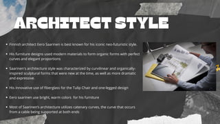 ARCHITECT STYLE
Finnish architect Eero Saarinen is best known for his iconic neo-futuristic style.
His furniture designs used modern materials to form organic forms with perfect
curves and elegant proportions
Saarinen's architecture style was characterized by curvilinear and organically-
inspired sculptural forms that were new at the time, as well as more dramatic
and expressive.
His innovative use of fiberglass for the Tulip Chair and one-legged design
Eero saarinen use bright, warm colors for his furniture
Most of Saarinen’s architecture utilizes catenary curves, the curve that occurs
from a cable being supported at both ends
 