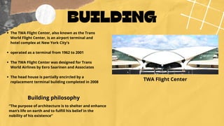 BUILDING
TWA Flight Center


The TWA Flight Center, also known as the Trans
World Flight Center, is an airport terminal and
hotel complex at New York City's
operated as a terminal from 1962 to 2001
The TWA Flight Center was designed for Trans
World Airlines by Eero Saarinen and Associates
The head house is partially encircled by a
replacement terminal building completed in 2008
Building philosophy
“The purpose of architecture is to shelter and enhance
man’s life on earth and to fulfill his belief in the
nobility of his existence”
 