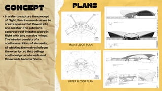 PLANS
MAIN FLOOR PLAN
UPPER FLOOR PLAN
CONCEPT
In order to capture the concept
of flight, Saarinen used curves to
create spaces that flowed into
one another. The exterior's
concrete roof imitates a bird in
flight with two massive "wings."
The interior consists of a
continuous ribbon of elements,
all whisking themselves in from
the exterior, so that ceilings
continously run into walls and
those walls become floors.
 