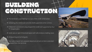 BUILDING
CONSTRUCTION
The terminal is a pioneering example of thin-shell construction
consisting of a reinforced concrete shell supported at the corners.
It featured a prominent wing-shaped thin shell roof supported by four
"Y"-shaped piers.
nside was an open three-level space with tall windows enabling views
of departing and arriving jets.
Two tube-shaped red-carpeted departure-arrival corridors extended
outward from the terminal
 