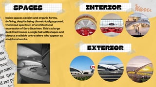 INTERIOR
SPACES
Inside spaces coexist and organic forms,
defining, despite being diametrically opposed,
the broad spectrum of architectural
expression of Eero Saarinen. This is a large
deck that houses a single hall with shapes and
objects available to travelers who appear as
sculptural works.
EXTERIOR
 