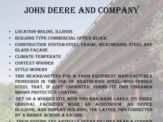 JOHN DEERE AND COMPANY

• Location-Moline, Illinois
• Building Type-commercial office block
• Construction System-steel frame, weathering steel and
  glass façade
• Climate-temperate
• Context-wooded
• Style-Modern
• This headquarters for a farm equipment manufacturer
  pioneered in the use of weathering steel—high-tensile
  steel that, if left unpainted, forms its own cinnamon
  brown protective coating.
• Set on a wooded site with two man-made lakes, its three
  original facilities were an auditorium, an office
  building, and display building, the latter two connected
  by a bridge across a ravine.
 