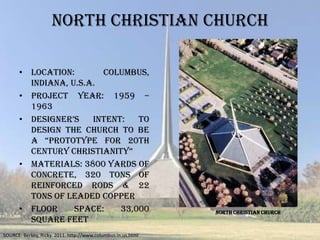 NORTH CHRISTIAN CHURCH

      • Location:       Columbus,
        Indiana, U.S.A.
      • Project Year: 1959 –
        1963
      • designer’s    Intent:   To
        design the church to be
        a ―prototype for 20th
        century christianity‖
      • Materials: 3800 yards of
        concrete, 320 tons of
        reinforced rods & 22
        tons of leaded copper
      • Floor     space:    33,000                            NORTH CHRISTIAN CHURCH
        square feet
SOURCE: Berkey, Ricky. 2011. http://www.columbus.in.us.html
 