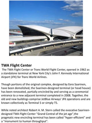 TWA Flight Center
The TWA Flight Center or Trans World Flight Center, opened in 1962 as
a standalone terminal at New York City's John F. Kennedy International
Airport (JFK) for Trans World Airlines.
Though portions of the original complex, designed by Eero Saarinen,
have been demolished, the Saarinen-designed terminal (or head house)
has been renovated, partially encircled by and serving as a ceremonial
entrance to a new adjacent terminal completed in 2008. Together, the
old and new buildings comprise JetBlue Airways' JFK operations and are
known collectively as Terminal 5 or simply T5.
While noted architect Robert A. M. Stern called the evocative Saarinen-
designed TWA Flight Center "Grand Central of the jet age",the
pragmatic new encircling terminal has been called "hyper-efficient" and
a "monument to human throughput".
 
