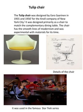 The Tulip chair was designed by Eero Saarinen in
1955 and 1956] for the Knoll company of New
York City.] It was designed primarily as a chair to
match the complementary dining table. The chair
has the smooth lines of modernism and was
experimental with materials for its time.
Tulip chair
Details of the chair
It was used in the famous Star Trek series
 