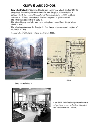 CROW ISLAND SCHOOL
Crow Island School in Winnetka, Illinois, is an elementary school significant for its
progressive philosophy and its architecture. The design of its building was a
collaboration between the Chicago firm of Perkins, Wheeler and Will and Eero
Saarinen. It currently serves kindergarten through fourth grade students.
The school was established in 1940-41.
The original jungle gym is located here, having been moved from Horace Mann
School in 1940.
The school was awarded the Twenty-five Year Award by the American Institute of
Architects in 1971.
It was declared a National Historic Landmark in 1990.
Exterior, Main Entry
Plan
Classroom furniture designed to reinforce
educational concepts. Flexible classroom
furniture scaled for children.
 