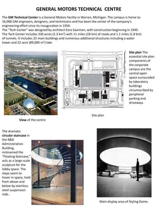 GENERAL MOTORS TECHNICAL CENTRE
The GM Technical Center is a General Motors facility in Warren, Michigan. The campus is home to
16,000 GM engineers, designers, and technicians and has been the center of the company's
engineering effort since its inauguration in 1956.
The "Tech Center" was designed by architect Eero Saarinen, with construction beginning in 1949.
The Tech Center includes 330 acres (1.3 km2) with 11 miles (18 km) of roads and 1.1 miles (1.8 km)
of tunnels. It includes 25 main buildings and numerous additional structures including a water
tower and 22-acre (89,000 m2) lake
Site plan The
essential site plan
components of
the corporate
campus are the
central open
space surrounded
by laboratory
buildings
circumscribed by
peripheral
parking and
driveways
The dramatic
circular staircase in
the R&D
Administration
Building,
nicknamed the
“Floating Staircase,”
acts as a large-scale
sculpture for the
lobby space. The
steps seem to
hover in space, held
from above and
below by stainless-
steel suspension
rods .
Main display area of Styling Dome.
View of the centre
Site plan
 