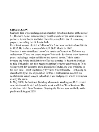 CONCLUSION
Saarinen died while undergoing an operation for a brain tumor at the age of
51. His wife, Aline, coincidentally, would also die of the same ailment. His
partners, Kevin Roche and John Dinkeloo, completed his 10 remaining
projects, including the St. Louis Arch.
Eero Saarinen was elected a Fellow of the American Institute of Architects
in 1952. He is also a winner of the AIA Gold Medal in 1962.
Saarinen is now considered one of the masters of American 20th-century
architecture.] There has been a surge of interest in Saarinen's work in recent
years, including a major exhibition and several books. This is partly
because the Roche and Dinkeloo office has donated its Saarinen archives
to Yale University, but also because Saarinen's oeuvre can be said to fit in
with present-day concerns about pluralism of styles. He was criticized in
his own time—most vociferously by Yale's Vincent Scully—for having no
identifiable style; one explanation for this is that Saarinen adapted his
neofuturistic vision to each individual client and project, which were never
exactly the same.
In May 2008, the National Building Museum in Washington, D.C. created
an exhibition dedicated solely to the work and life of Eero Saarinen. The
exhibition, titled Eero Saarinen: Shaping the Future, was available to the
public until August 2008.
 