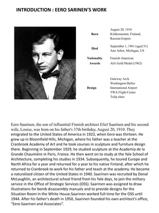 Born
August 20, 1910
Kirkkonummi, Finland,
Russian Empire
Died
September 1, 1961 (aged 51)
Ann Arbor, Michigan, US
Nationality Finnish American
Awards AIA Gold Medal (1962)
Design
Gateway Arch
Washington Dulles
International Airport
TWA Flight Center
Tulip chair
Eero Saarinen, the son of influential Finnish architect Eliel Saarinen and his second
wife, Louise, was born on his father's 37th birthday, August 20, 1910. They
emigrated to the United States of America in 1923, when Eero was thirteen. He
grew up in Bloomfield Hills, Michigan, where his father was a teacher at the
Cranbrook Academy of Art and he took courses in sculpture and furniture design
there. Beginning in September 1929, he studied sculpture at the Academia de la
Grande Chaumière in Paris, France. He then went on to study at the Yale School of
Architecture, completing his studies in 1934. Subsequently, he toured Europe and
North Africa for a year and returned for a year to his native Finland, after which he
returned to Cranbrook to work for his father and teach at the academy. He became
a naturalized citizen of the United States in 1940. Saarinen was recruited by Donal
McLaughlin, an architectural school friend from his Yale days, to join the military
service in the Office of Strategic Services (OSS). Saarinen was assigned to draw
illustrations for bomb disassembly manuals and to provide designs for the
Situation Room in the White House.Saarinen worked full-time for the OSS until
1944. After his father's death in 1950, Saarinen founded his own architect's office,
"Eero Saarinen and Associates”.
INTRODUCTION : EERO SARINEN’S WORK
 