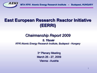 East European Research Reactor Initiative (EERRI) C hairmanship  Report 2009   S. Tőzsér KFKI Atomic Energy Research Institute, Budapest - Hungary 3 rd  Plenary Meeting March 26 - 27, 2009 Vienna - Austria 