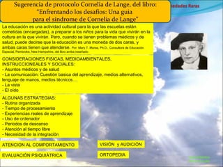Marcial Medina Médico Escolar La educación es una actividad cultural para la que las escuelas están cometidas (encargadas), a preparar a los niños para la vida que vivirán en la cultura en la que vivirán. Pero, cuando se tienen problemas médicos y de salud, puede decirse que la educación es una moneda de dos caras, y ambas caras tienen que atenderse.  Por: Mary T. Morse, Ph.D., Consultora de Educación Especial, Pembroke, New Hampshire, del libro arriba reseñado CONSIDERACIONES FISICAS, MEDIOAMBIENTALES, INSTRUCCIONEALES Y SOCIALES: - Asuntos médicos y de salud - La comunicación: Cuestión basica del aprendizaje, medios alternativos, lenguaje de manos, medios técnicos.... - La vista - El oído Sugerencia de protocolo Cornelia de Lange, del libro: “Enfrentando los desafíos: Una guia  para el síndrome de Cornelia de Lange” ATENCION AL COMPORTAMIENTO EVALUACIÓN PSIQUIÁTRICA ALGUNAS ESTRATEGIAS: - Rutina organizada - Tiempo de procesamiento - Experiencias reales de aprendizaje - Uso de ordenador - Periodos de descanso - Atención al tiempo libre - Necesidad de la integración VISIÓN  y AUDICIÓN ORTOPEDIA 