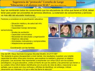Marcial Medina Médico Escolar Sugerencia de “protocolo” Cornelia de Lange “Educación y el alumno con SCdL”.  Mary Morse.EEUU.2005 Aquí se nombrarám todos los conocimiento que los educadores de niños que tienen el SCdL deben tener para poder así proveerles de servicios efectivos. La extensión de conocimientos y servicios va mas allá del educador tradicional... Factores a considerar en la planificación educativa: - Situación médica y de salud del niño - Su resistencia - Capacidad manejo demandas sensomotoras - Niveles de excitación - Capacidad comunicativa - Necesidad de estructutar y organización - Objetivos relevantes - Actividades motivadoras y comprensibles - Adaptaciones apropiadas Coordinación con las familias Cita del DR. Klaus Sarimski-Congreso Mundial Stratfor 24-27/7/1997 “No obstante la grave discapacidad a nivel mental, mis resultados muestran una notable capacidad de estos niños para moverse, para explorar la realidad o alcanzar un objetivo propuesto. Las acciones más importantes a emprender con niños CDLS son los auxilios psicológicos y la guía educativa, unidos al hecho de que los padres y las personas que tienen a su cuidado niños CDLS deben identificarse con el punto de vista de ellos y reaccionar a sus señales, que a veces son muy confusas y difíciles de identificar; sin embargo, indican claramente sus intereses y lo que a ellos les llama la atención” 