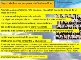Marcial Medina Médico Escolar Sugerencia de actuación (protocolo) Síndrome Down Además, como señalamos más adelante, necesitará que se le enseñe de un modo diferente: repitiendo más variedad de ejercicios practicando en otros ambientes y situaciones Si todo esto no se tiene en cuenta y queda recogido en los programas individuales del alumno, en las adaptaciones curriculares y en el trabajo que se hace a diario, no nos sorprende que los progresos no se perciban y que los alumnos con síndrome de Down queden muy lejos de alcanzar los objetivos generales y comunes del nivel en el que están matriculados (Troncoso et al., 1994). SÍNDROME DE DOWN: LECTURA Y ESCRITURA. Mª Victoria Troncoso y Mª Mercedes del Cerro. Fundacion Iberoamericana Down 21 con una metodología más sistematizada con objetivos más parcelados, pasos intermedios más pequeños con mayor variedad de materiales y de actividades poniendo más cuidado y énfasis en los aspectos de motivación e interés con un lenguaje más sencillo, claro y concreto http://3.bp.blogspot.com/_0KglmiIeb2c/R5zIR_6FXrI/AAAAAAAAACI/MgmzoEEDeQA/s400/sindrome+down1.jpg 
