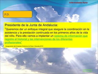 Marcial Medina Médico Escolar P.D. Presidente de la Junta de Andalucia: “ Queremos dar un enfoque integral que asegure la coordinación en la asistencia y la prestación continuada en los primeros años de la vida del niño. Para ello vamos a implantar un  sistema de información que registre el historial y las intervenciones de los diferentes profesionales”   Inauguración del Congreso Sindrome de Down, Granada,2010 