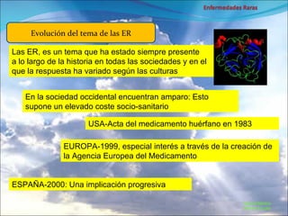 Marcial Medina Médico Escolar Evolución del tema de las ER Las ER, es un tema que ha estado siempre presente  a lo largo de la historia en todas las sociedades y en el que la respuesta ha variado según las culturas En la sociedad occidental encuentran amparo: Esto supone un elevado coste socio-sanitario USA-Acta del medicamento huérfano en 1983 EUROPA-1999, especial interés a través de la creación de la Agencia Europea del Medicamento ESPAÑA-2000: Una implicación progresiva 