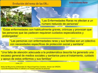 Marcial Medina Médico Escolar Evolución del tema de las ER (2): “ Las Enfermedades Raras no afectan a un número reducido de personas” “ Estas enfermedades son habitualmente graves, crónicas y provocan que las personas que las padecen requieran cuidados especializados y prolongados” “ Las personas con enfermedades raras y sus familias son un colectivo con necesidades específicas de protección social y sanitaria” “ Una falta de atención adecuada a la problemática descrita ha generado una escasez general de medios sociales y sanitarios para el tratamiento, cuidado y apoyo de estos enfermos y sus familias” http :// www.imserso.es /creer_01/   Notas del Blog de los profesionales (D. Miguel Ángel Ruiz Carabías, director del CREER):  “Las Enfermedades Raras no afectan a un número reducido de personas” 