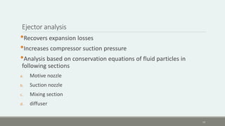 Ejector analysis
•Recovers expansion losses
•Increases compressor suction pressure
•Analysis based on conservation equations of fluid particles in
following sections
a. Motive nozzle
b. Suction nozzle
c. Mixing section
d. diffuser
12
 