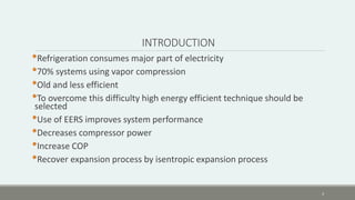 INTRODUCTION
•Refrigeration consumes major part of electricity
•70% systems using vapor compression
•Old and less efficient
•To overcome this difficulty high energy efficient technique should be
selected
•Use of EERS improves system performance
•Decreases compressor power
•Increase COP
•Recover expansion process by isentropic expansion process
3
 