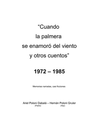 “Cuando
la palmera
se enamoró del viento
y otros cuentos”
1972 – 1985
Memorias narradas, casi ficciones
Ariel Poloni Dabalá – Hernán Poloni Gruler
(Padre) (Hijo)
 