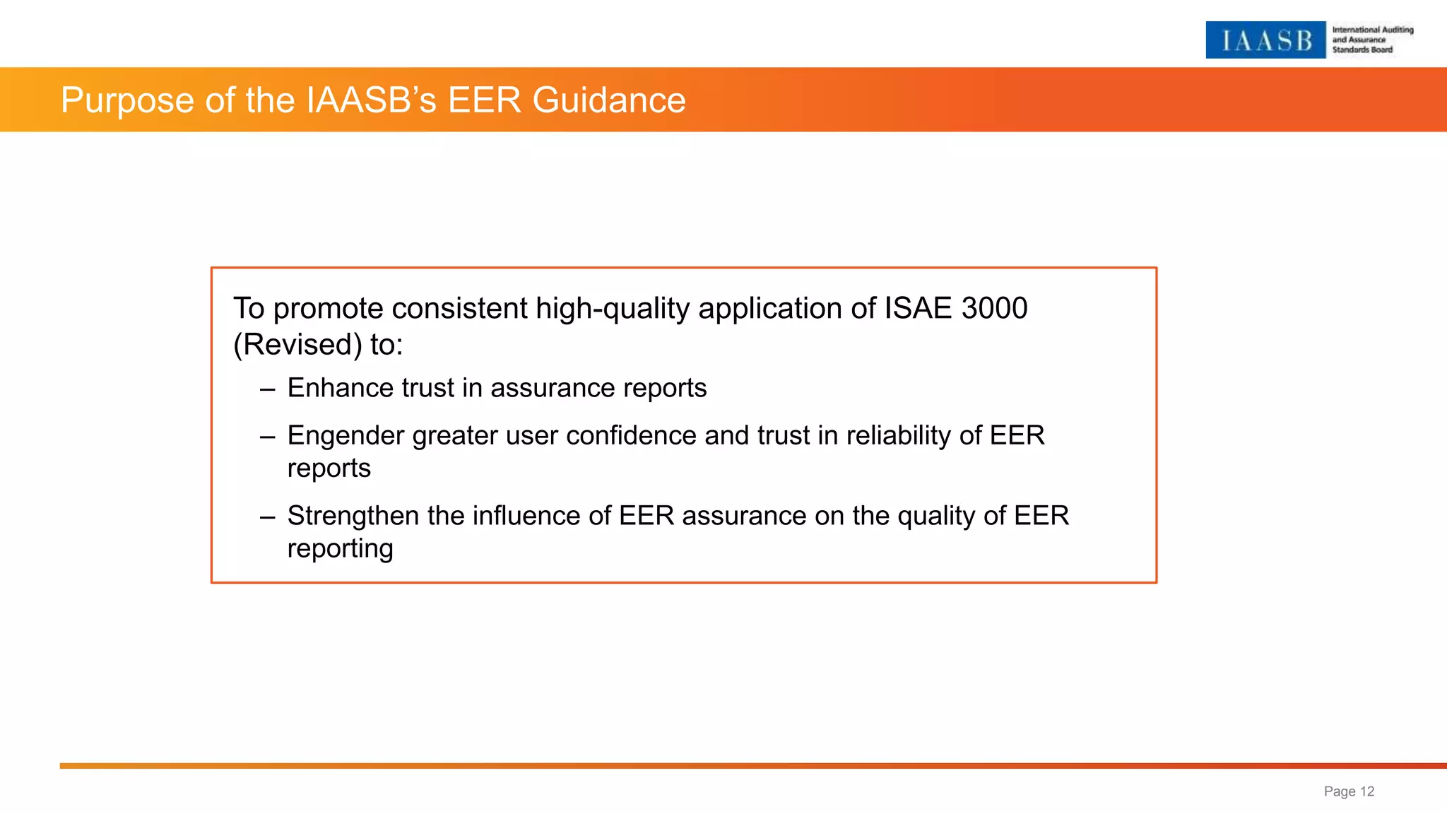 Purpose of the IAASB’s EER Guidance
Page 12
To promote consistent high-quality application of ISAE 3000
(Revised) to:
– Enhance trust in assurance reports
– Engender greater user confidence and trust in reliability of EER
reports
– Strengthen the influence of EER assurance on the quality of EER
reporting
 