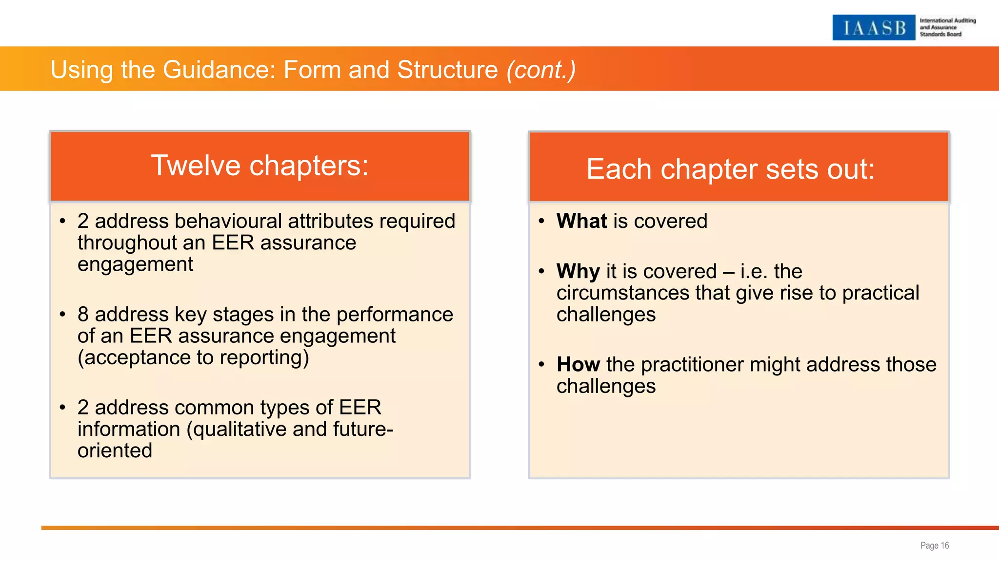 Using the Guidance: Form and Structure (cont.)
Page 16
Twelve chapters:
• 2 address behavioural attributes required
throughout an EER assurance
engagement
• 8 address key stages in the performance
of an EER assurance engagement
(acceptance to reporting)
• 2 address common types of EER
information (qualitative and future-
oriented
Each chapter sets out:
• What is covered
• Why it is covered – i.e. the
circumstances that give rise to practical
challenges
• How the practitioner might address those
challenges
 