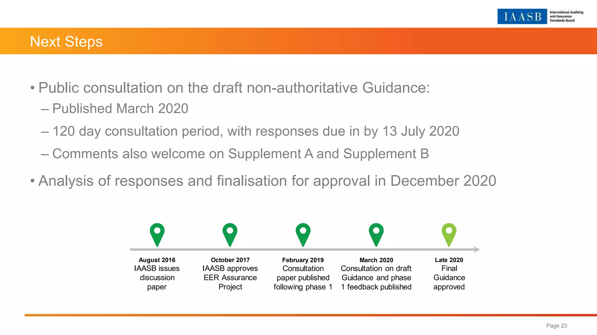 Next Steps
• Public consultation on the draft non-authoritative Guidance:
– Published March 2020
– 120 day consultation period, with responses due in by 13 July 2020
– Comments also welcome on Supplement A and Supplement B
• Analysis of responses and finalisation for approval in December 2020
Page 23
August 2016
IAASB issues
discussion
paper
October 2017
IAASB approves
EER Assurance
Project
February 2019
Consultation
paper published
following phase 1
March 2020
Consultation on draft
Guidance and phase
1 feedback published
Late 2020
Final
Guidance
approved
 