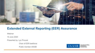 Extended External Reporting (EER) Assurance
Webinar
10 June 2020
Presented by: Lyn Provost
Chair of EER taskforce
Public member IAASB
 