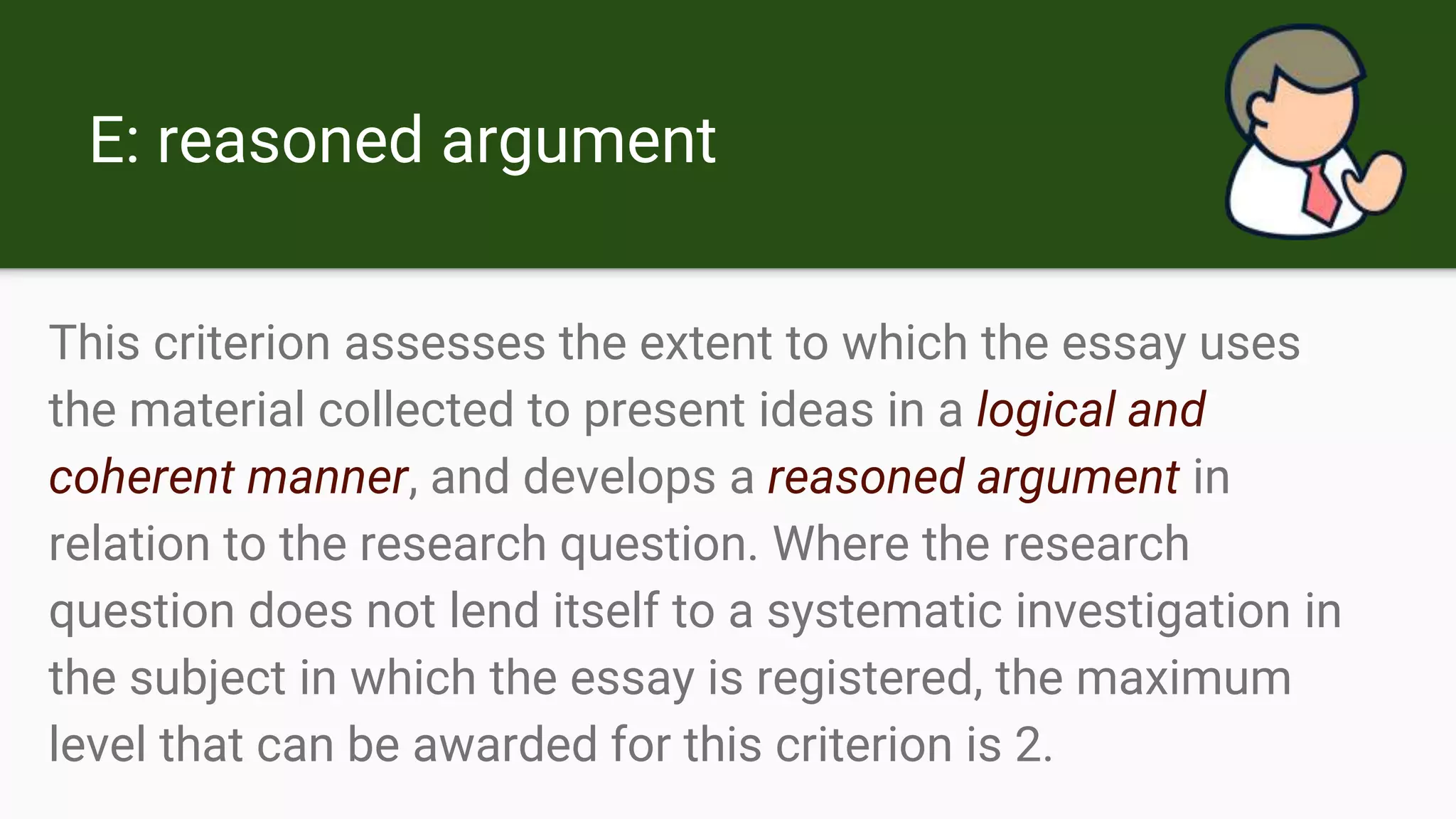 E: reasoned argument
This criterion assesses the extent to which the essay uses
the material collected to present ideas in a logical and
coherent manner, and develops a reasoned argument in
relation to the research question. Where the research
question does not lend itself to a systematic investigation in
the subject in which the essay is registered, the maximum
level that can be awarded for this criterion is 2.
 