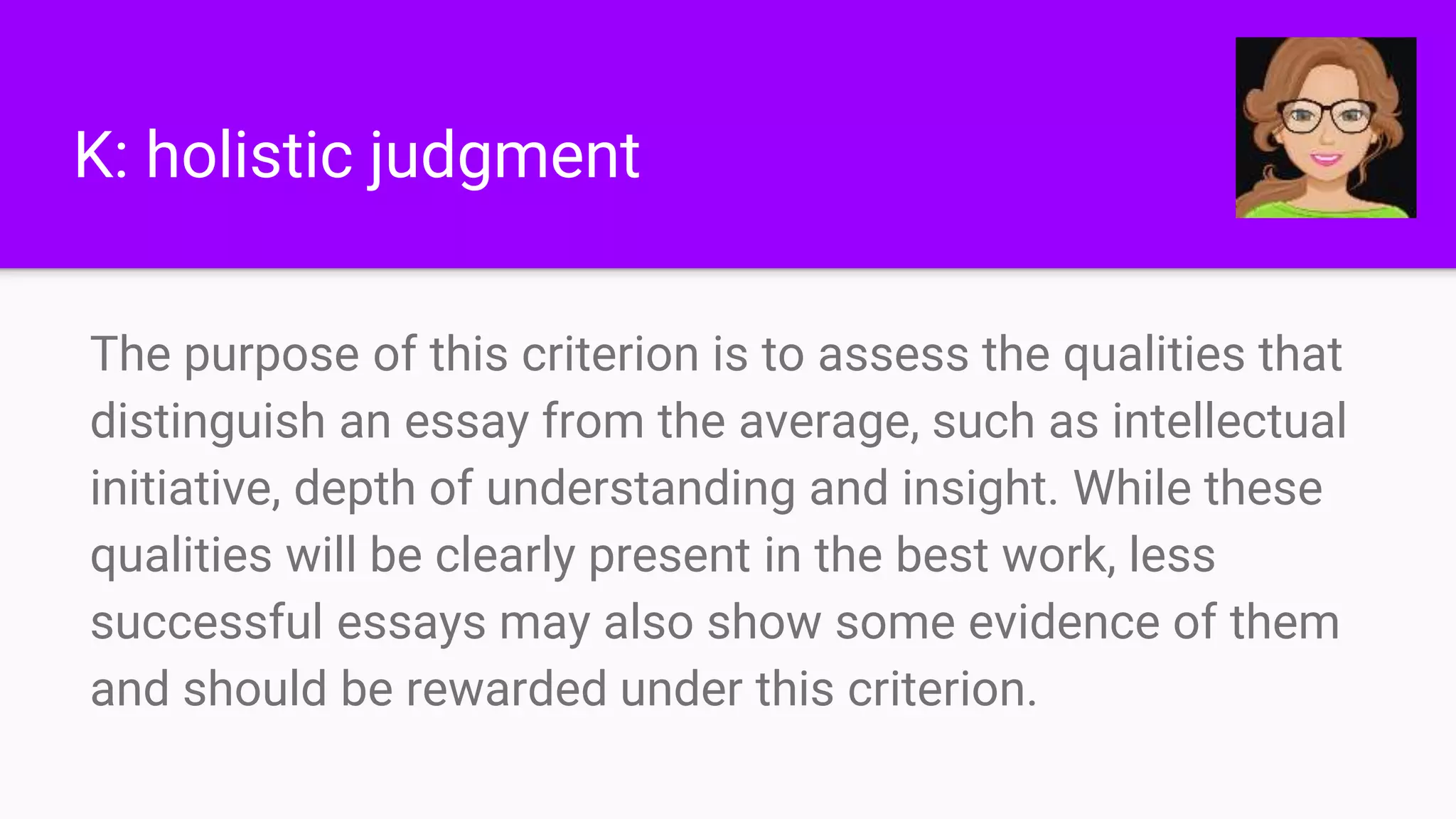 K: holistic judgment
The purpose of this criterion is to assess the qualities that
distinguish an essay from the average, such as intellectual
initiative, depth of understanding and insight. While these
qualities will be clearly present in the best work, less
successful essays may also show some evidence of them
and should be rewarded under this criterion.
 