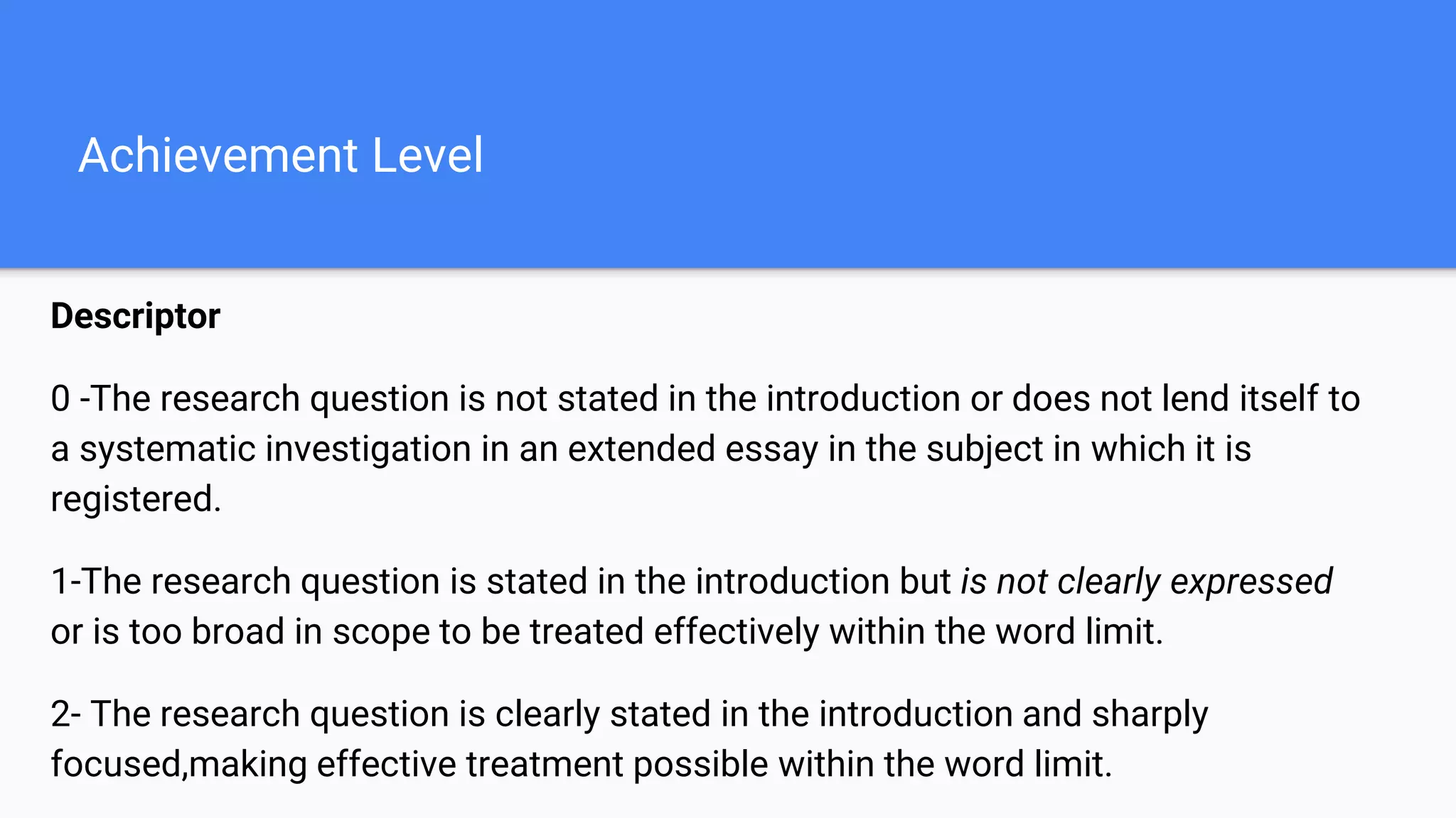 Achievement Level
Descriptor
0 -The research question is not stated in the introduction or does not lend itself to
a systematic investigation in an extended essay in the subject in which it is
registered.
1-The research question is stated in the introduction but is not clearly expressed
or is too broad in scope to be treated effectively within the word limit.
2- The research question is clearly stated in the introduction and sharply
focused,making effective treatment possible within the word limit.
 