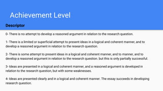 Achievement Level
Descriptor
0- There is no attempt to develop a reasoned argument in relation to the research question.
1- There is a limited or superficial attempt to present ideas in a logical and coherent manner, and to
develop a reasoned argument in relation to the research question.
2- There is some attempt to present ideas in a logical and coherent manner, and to manner, and to
develop a reasoned argument in relation to the research question. but this is only partially successful.
3- Ideas are presented in a logical and coherent manner, and a reasoned argument is developed in
relation to the research question, but with some weaknesses.
4- Ideas are presented clearly and in a logical and coherent manner. The essay succeeds in developing
research question.
 