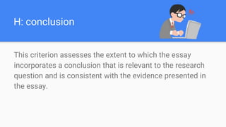 H: conclusion
This criterion assesses the extent to which the essay
incorporates a conclusion that is relevant to the research
question and is consistent with the evidence presented in
the essay.
 