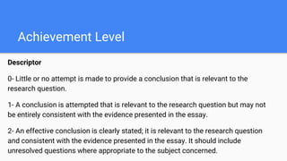 Achievement Level
Descriptor
0- Little or no attempt is made to provide a conclusion that is relevant to the
research question.
1- A conclusion is attempted that is relevant to the research question but may not
be entirely consistent with the evidence presented in the essay.
2- An effective conclusion is clearly stated; it is relevant to the research question
and consistent with the evidence presented in the essay. It should include
unresolved questions where appropriate to the subject concerned.
 