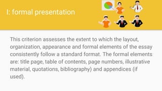 I: formal presentation
This criterion assesses the extent to which the layout,
organization, appearance and formal elements of the essay
consistently follow a standard format. The formal elements
are: title page, table of contents, page numbers, illustrative
material, quotations, bibliography) and appendices (if
used).
 