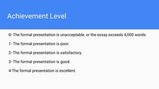 Achievement Level
0- The formal presentation is unacceptable, or the essay exceeds 4,000 words.
1- The formal presentation is poor.
2- The formal presentation is satisfactory.
3- The formal presentation is good.
4-The formal presentation is excellent.
 