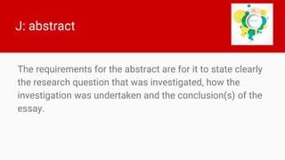 J: abstract
The requirements for the abstract are for it to state clearly
the research question that was investigated, how the
investigation was undertaken and the conclusion(s) of the
essay.
 