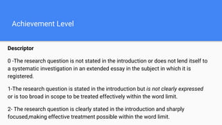 Achievement Level
Descriptor
0 -The research question is not stated in the introduction or does not lend itself to
a systematic investigation in an extended essay in the subject in which it is
registered.
1-The research question is stated in the introduction but is not clearly expressed
or is too broad in scope to be treated effectively within the word limit.
2- The research question is clearly stated in the introduction and sharply
focused,making effective treatment possible within the word limit.
 