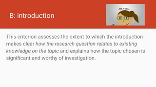 B: introduction
This criterion assesses the extent to which the introduction
makes clear how the research question relates to existing
knowledge on the topic and explains how the topic chosen is
significant and worthy of investigation.
 