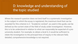 D: knowledge and understanding of
the topic studied
Where the research question does not lend itself to a systematic investigation
in the subject in which the essay is registered, the maximum level that can be
awarded for this criterion is 2. “Academic context”, as used in this guide, can be
defined as the current state of the field of study under investigation. However,
this is to be understood in relation to what can reasonably be expected of a pre-
university student. For example, to obtain a level 4, it would be sufficient to
relate the investigation to the principal lines of inquiry in the relevant field;
detailed, comprehensive knowledge is not required.
 