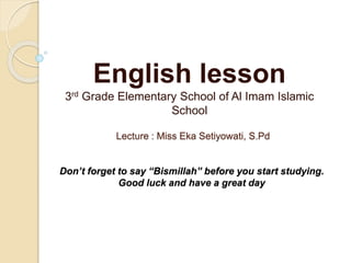 Lecture : Miss Eka Setiyowati, S.Pd
Don’t forget to say “Bismillah” before you start studying.
Good luck and have a great day
English lesson
3rd Grade Elementary School of Al Imam Islamic
School
 