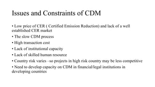 Issues and Constraints of CDM
• Low price of CER ( Certified Emission Reduction) and lack of a well
established CER market
• The slow CDM process
• High transaction cost
• Lack of institutional capacity
• Lack of skilled human resource
• Country risk varies –so projects in high risk country may be less competitive
• Need to develop capacity on CDM in financial/legal institutions in
developing countries
 