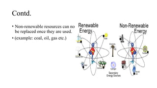 Contd.
• Non-renewable resources can not
be replaced once they are used.
• (example: coal, oil, gas etc.)
 