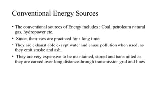 Conventional Energy Sources
• The conventional sources of Energy includes : Coal, petroleum natural
gas, hydropower etc.
• Since, their uses are practiced for a long time.
• They are exhaust able except water and cause pollution when used, as
they emit smoke and ash.
• They are very expensive to be maintained, stored and transmitted as
they are carried over long distance through transmission grid and lines
 